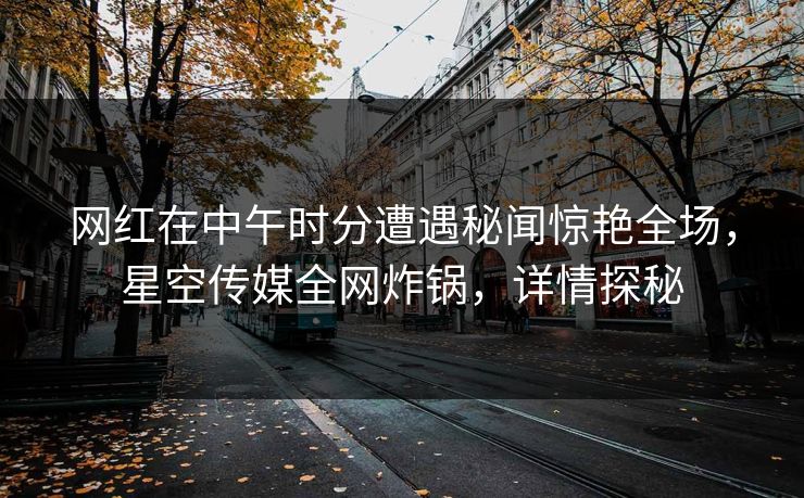 网红在中午时分遭遇秘闻惊艳全场，星空传媒全网炸锅，详情探秘