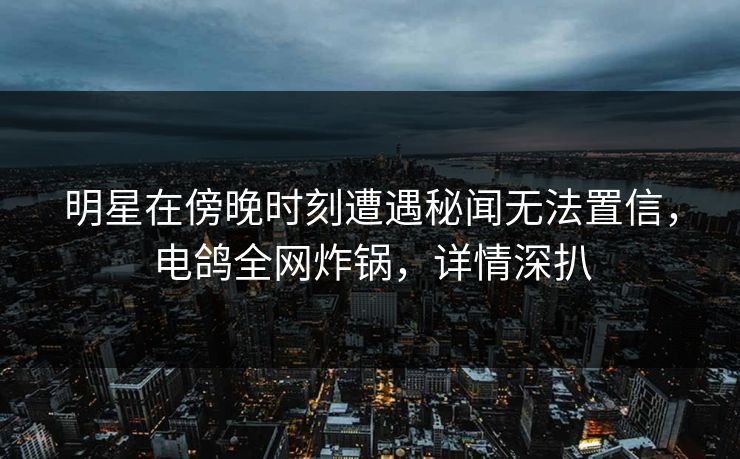明星在傍晚时刻遭遇秘闻无法置信，电鸽全网炸锅，详情深扒
