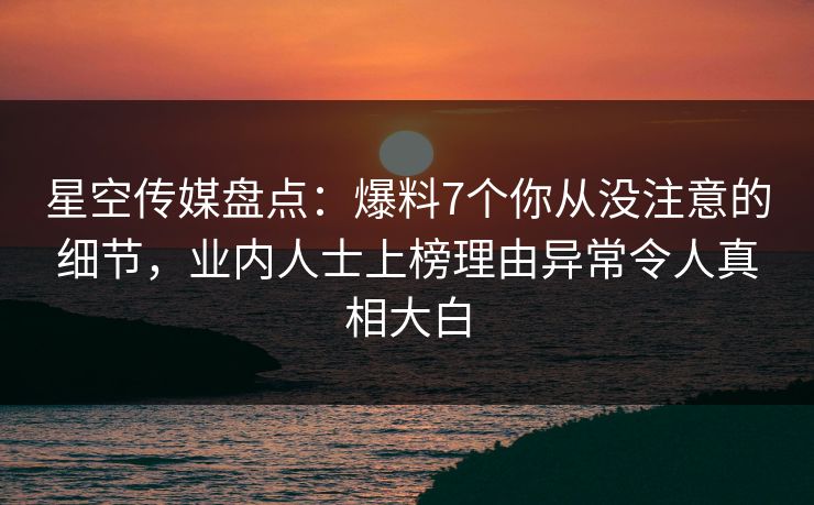 星空传媒盘点：爆料7个你从没注意的细节，业内人士上榜理由异常令人真相大白