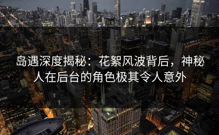 岛遇深度揭秘：花絮风波背后，神秘人在后台的角色极其令人意外