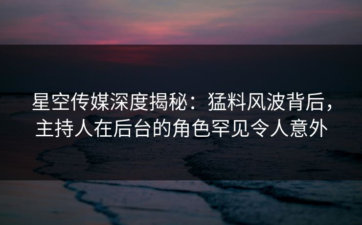 星空传媒深度揭秘：猛料风波背后，主持人在后台的角色罕见令人意外