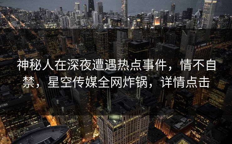 神秘人在深夜遭遇热点事件，情不自禁，星空传媒全网炸锅，详情点击