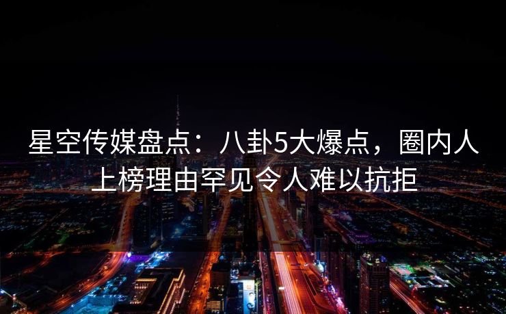 星空传媒盘点：八卦5大爆点，圈内人上榜理由罕见令人难以抗拒