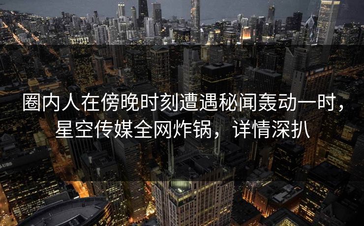 圈内人在傍晚时刻遭遇秘闻轰动一时，星空传媒全网炸锅，详情深扒