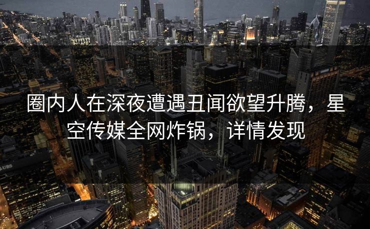 圈内人在深夜遭遇丑闻欲望升腾，星空传媒全网炸锅，详情发现