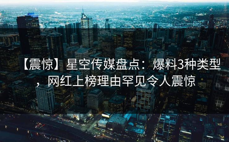 【震惊】星空传媒盘点：爆料3种类型，网红上榜理由罕见令人震惊
