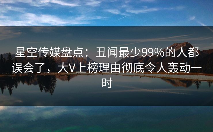 星空传媒盘点：丑闻最少99%的人都误会了，大V上榜理由彻底令人轰动一时