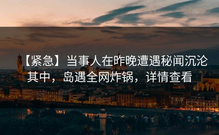【紧急】当事人在昨晚遭遇秘闻沉沦其中，岛遇全网炸锅，详情查看