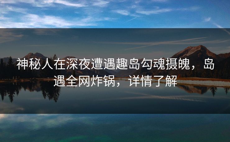 神秘人在深夜遭遇趣岛勾魂摄魄，岛遇全网炸锅，详情了解