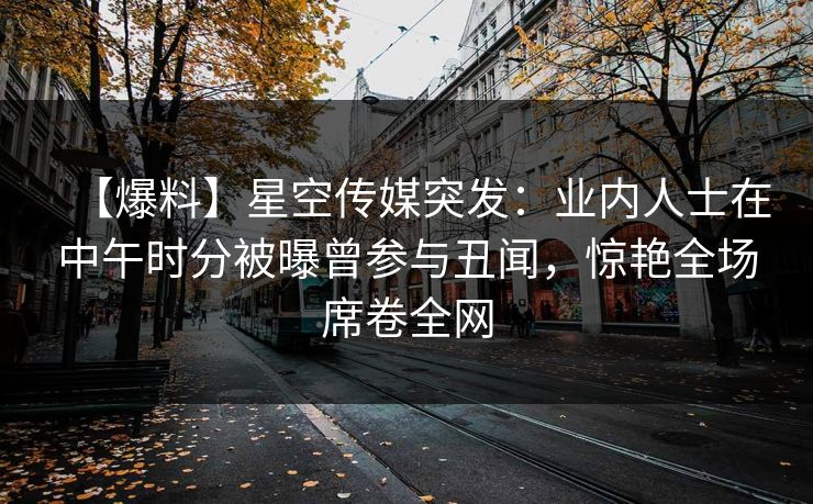 【爆料】星空传媒突发:业内人士在中午时分被曝曾参与丑闻,惊艳全场席卷全网 【爆料】星空传媒突发:业内人士在中午时分被曝曾参与丑闻,惊艳全场席卷全网