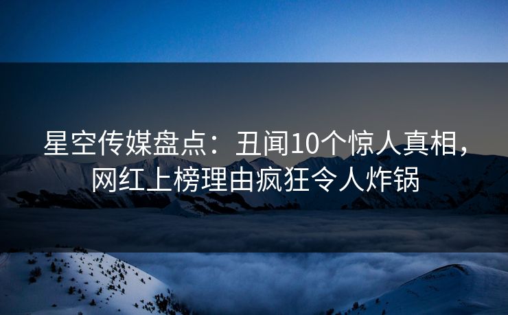 星空传媒盘点：丑闻10个惊人真相，网红上榜理由疯狂令人炸锅