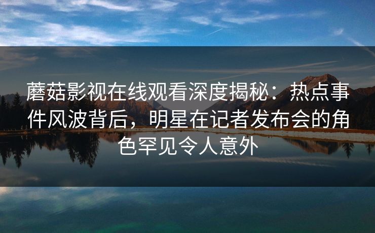 蘑菇影视在线观看深度揭秘:热点事件风波背后,明星在记者发布会的角色罕见令人意外 蘑菇影视在线观看深度揭秘:热点事件风波背后,明星在记者发布会的角色罕见令人意外