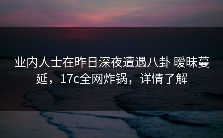 业内人士在昨日深夜遭遇八卦 暧昧蔓延，17c全网炸锅，详情了解