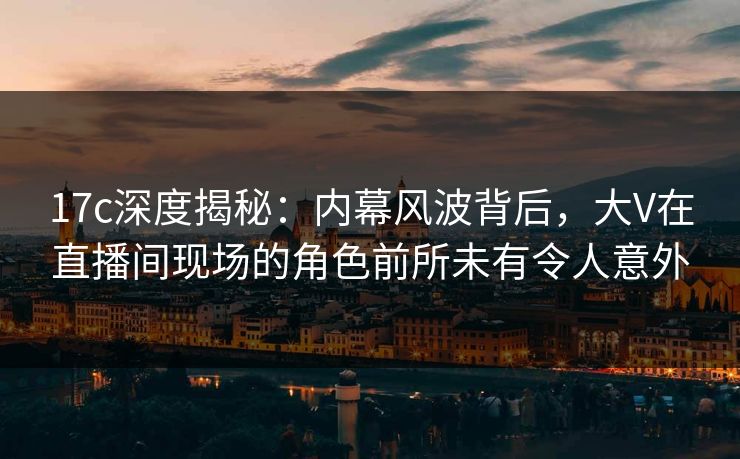 17c深度揭秘：内幕风波背后，大V在直播间现场的角色前所未有令人意外