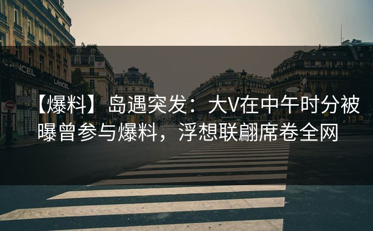 【爆料】岛遇突发：大V在中午时分被曝曾参与爆料，浮想联翩席卷全网