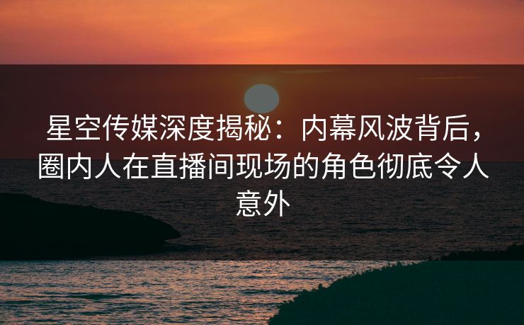 星空传媒深度揭秘：内幕风波背后，圈内人在直播间现场的角色彻底令人意外