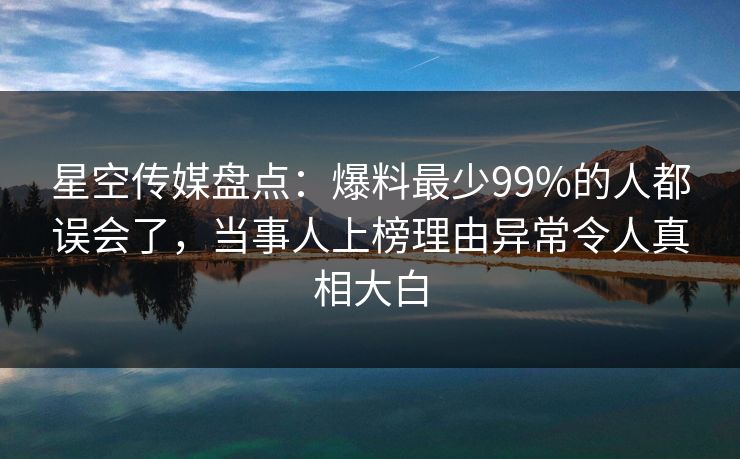 星空传媒盘点：爆料最少99%的人都误会了，当事人上榜理由异常令人真相大白