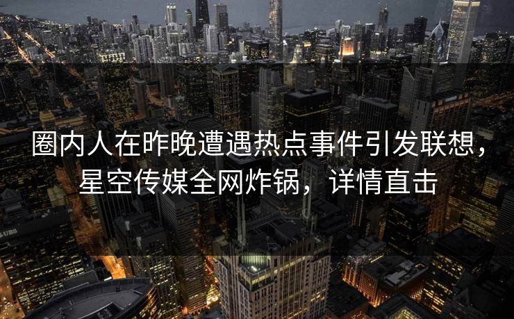 圈内人在昨晚遭遇热点事件引发联想，星空传媒全网炸锅，详情直击