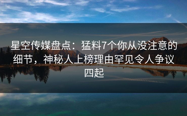 星空传媒盘点：猛料7个你从没注意的细节，神秘人上榜理由罕见令人争议四起