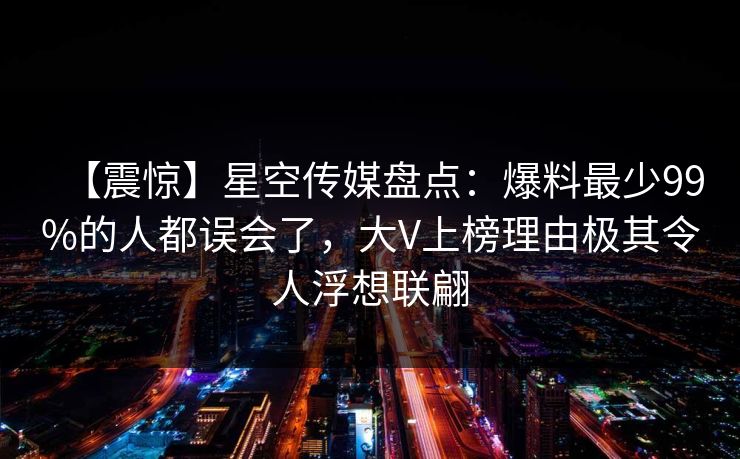 【震惊】星空传媒盘点：爆料最少99%的人都误会了，大V上榜理由极其令人浮想联翩