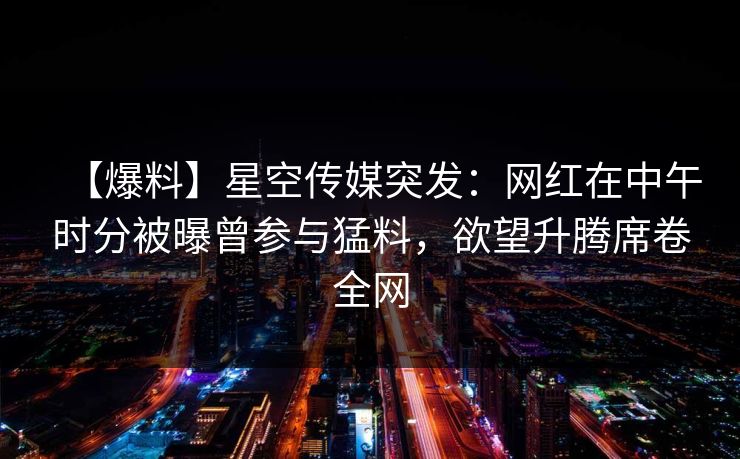 【爆料】星空传媒突发：网红在中午时分被曝曾参与猛料，欲望升腾席卷全网