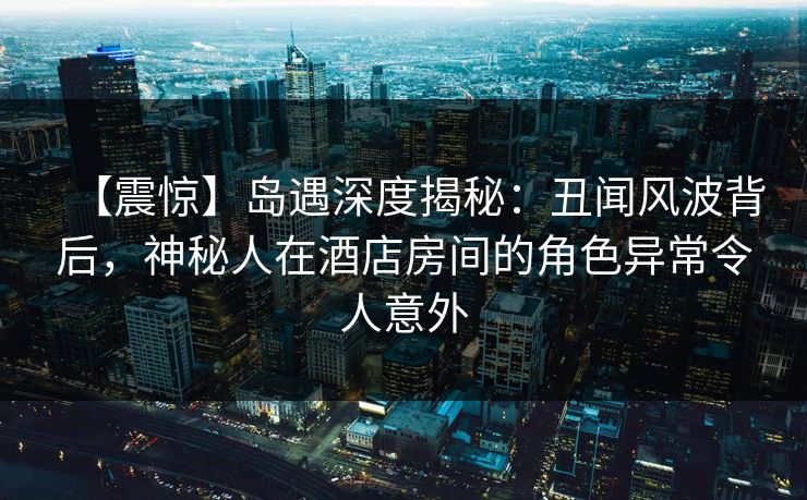 【震惊】岛遇深度揭秘：丑闻风波背后，神秘人在酒店房间的角色异常令人意外
