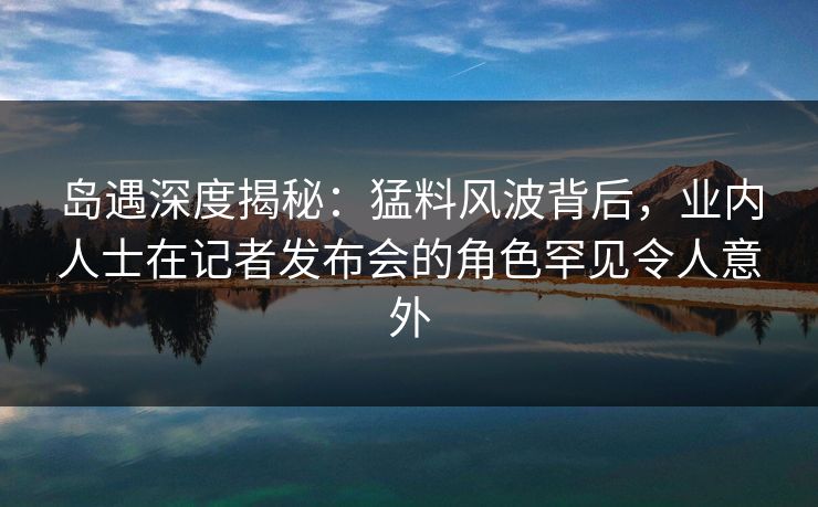 岛遇深度揭秘：猛料风波背后，业内人士在记者发布会的角色罕见令人意外