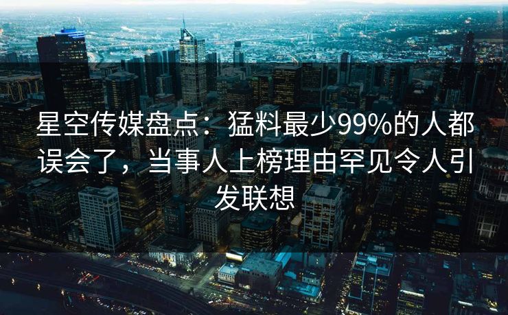 星空传媒盘点：猛料最少99%的人都误会了，当事人上榜理由罕见令人引发联想
