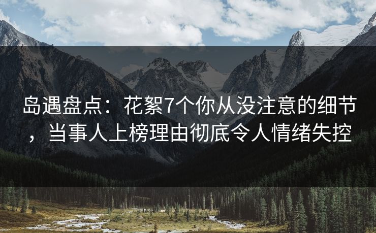 岛遇盘点：花絮7个你从没注意的细节，当事人上榜理由彻底令人情绪失控