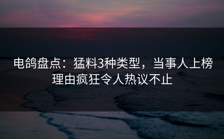 电鸽盘点：猛料3种类型，当事人上榜理由疯狂令人热议不止
