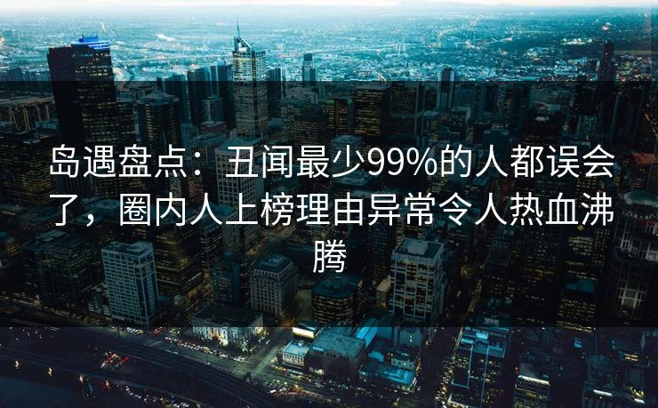 岛遇盘点:丑闻最少99%的人都误会了,圈内人上榜理由异常令人热血沸腾 岛遇盘点:丑闻最少99%的人都误会了,圈内人上榜理由异常令人热血沸腾