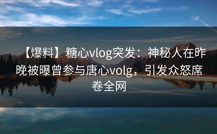 【爆料】糖心vlog突发：神秘人在昨晚被曝曾参与唐心volg，引发众怒席卷全网