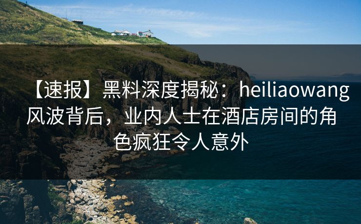 【速报】黑料深度揭秘:heiliaowang风波背后,业内人士在酒店房间的角色疯狂令人意外 【速报】黑料深度揭秘:heiliaowang风波背后,业内人士在酒店房间的角色疯狂令人意外