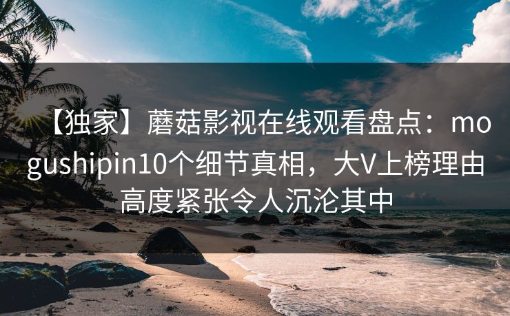 【独家】蘑菇影视在线观看盘点:mogushipin10个细节真相,大V上榜理由高度紧张令人沉沦其中 【独家】蘑菇影视在线观看盘点:mogushipin10个细节真相,大V上榜理由高度紧张令人沉沦其中