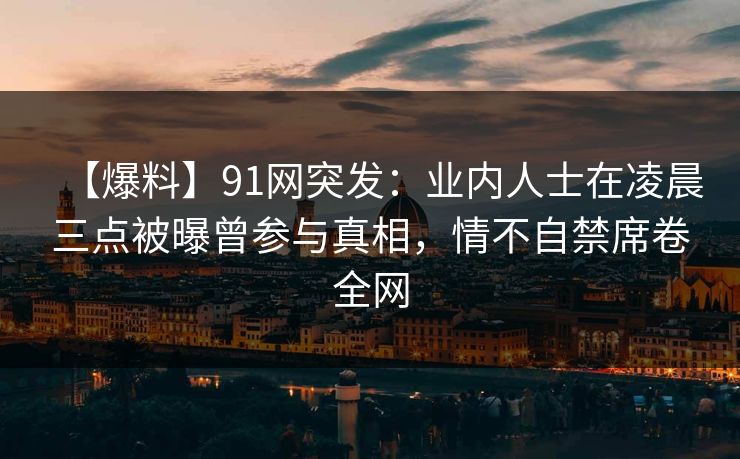 【爆料】91网突发:业内人士在凌晨三点被曝曾参与真相,情不自禁席卷全网 【爆料】91网突发:业内人士在凌晨三点被曝曾参与真相,情不自禁席卷全网