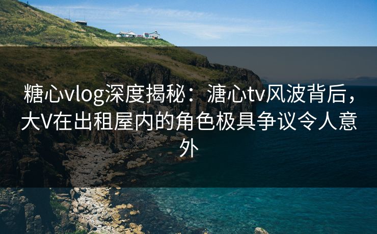 糖心vlog深度揭秘:溏心tv风波背后,大V在出租屋内的角色极具争议令人意外 糖心vlog深度揭秘:溏心tv风波背后,大V在出租屋内的角色极具争议令人意外