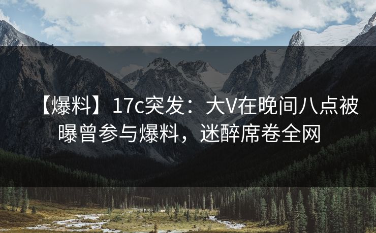 【爆料】17c突发：大V在晚间八点被曝曾参与爆料，迷醉席卷全网