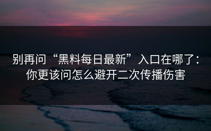 别再问“黑料每日最新”入口在哪了：你更该问怎么避开二次传播伤害