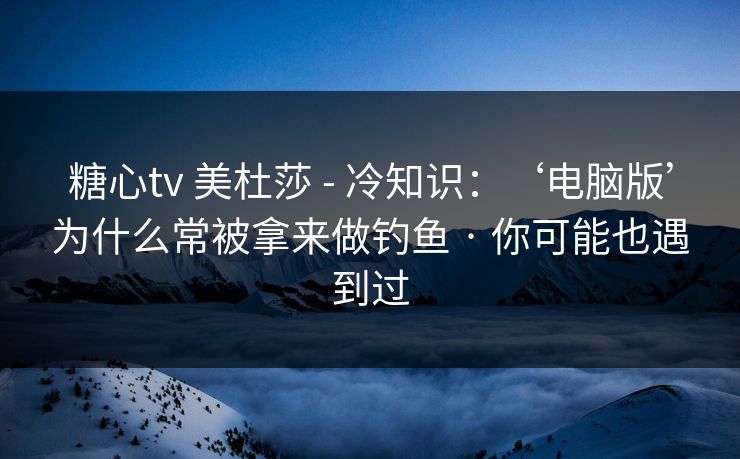 糖心tv 美杜莎 - 冷知识：‘电脑版’为什么常被拿来做钓鱼 · 你可能也遇到过