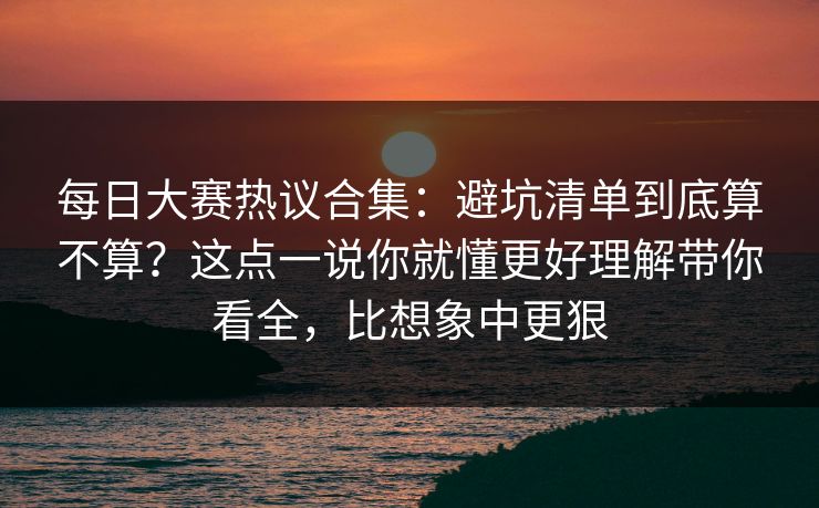 每日大赛热议合集：避坑清单到底算不算？这点一说你就懂更好理解带你看全，比想象中更狠
