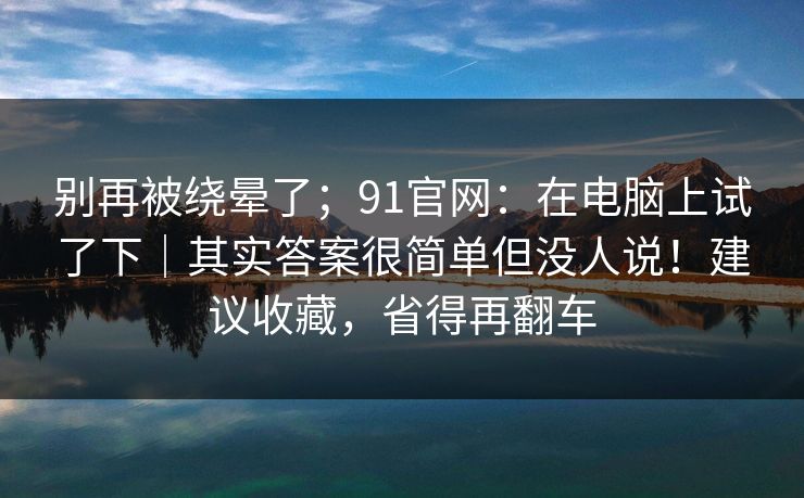 别再被绕晕了；91官网：在电脑上试了下｜其实答案很简单但没人说！建议收藏，省得再翻车
