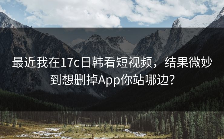 最近我在17c日韩看短视频，结果微妙到想删掉App你站哪边？