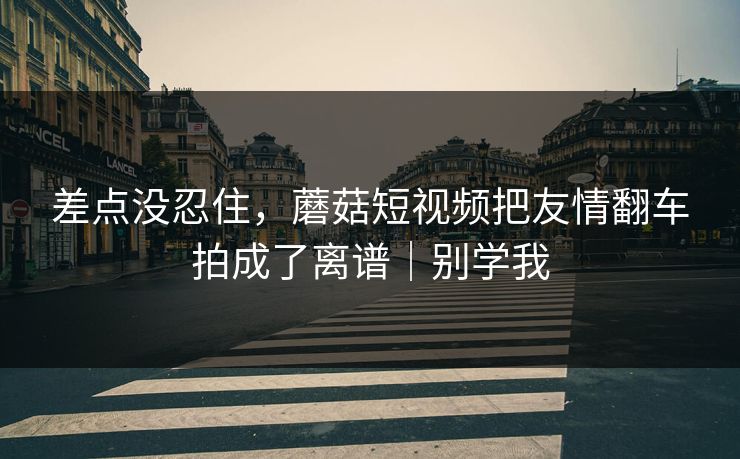 差点没忍住,蘑菇短视频把友情翻车拍成了离谱|别学我 差点没忍住,蘑菇短视频把友情翻车拍成了离谱|别学我
