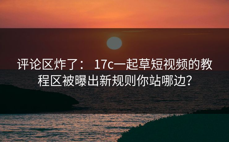 评论区炸了: 17c一起草短视频的教程区被曝出新规则你站哪边? 评论区炸了: 17c一起草短视频的教程区被曝出新规则你站哪边?