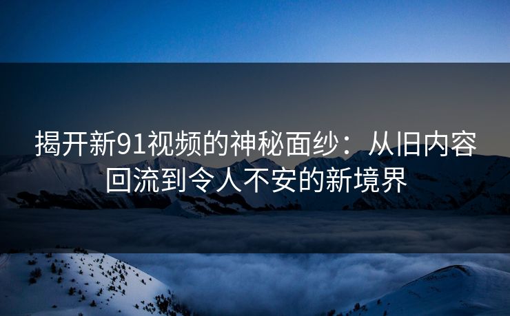 揭开新91视频的神秘面纱:从旧内容回流到令人不安的新境界 揭开新91视频的神秘面纱:从旧内容回流到令人不安的新境界
