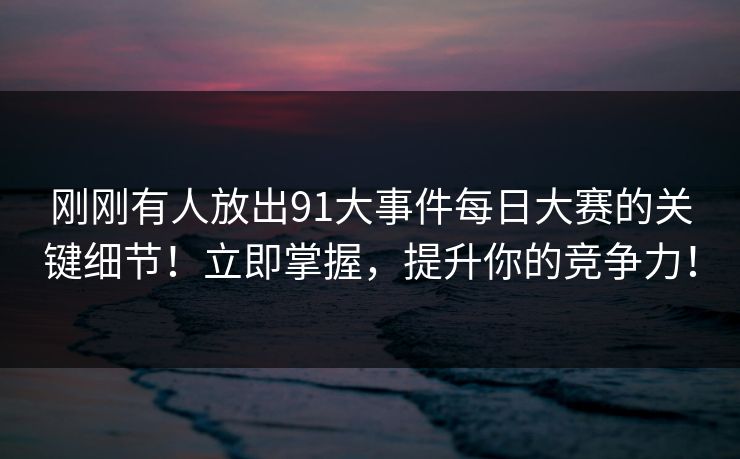 刚刚有人放出91大事件每日大赛的关键细节！立即掌握，提升你的竞争力！