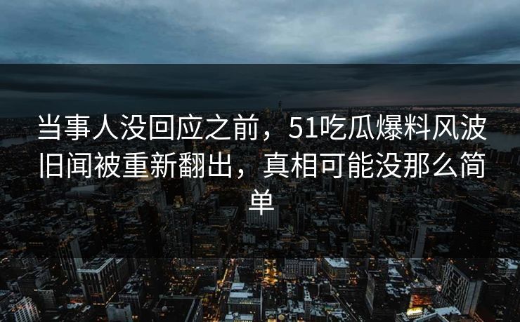 当事人没回应之前，51吃瓜爆料风波旧闻被重新翻出，真相可能没那么简单