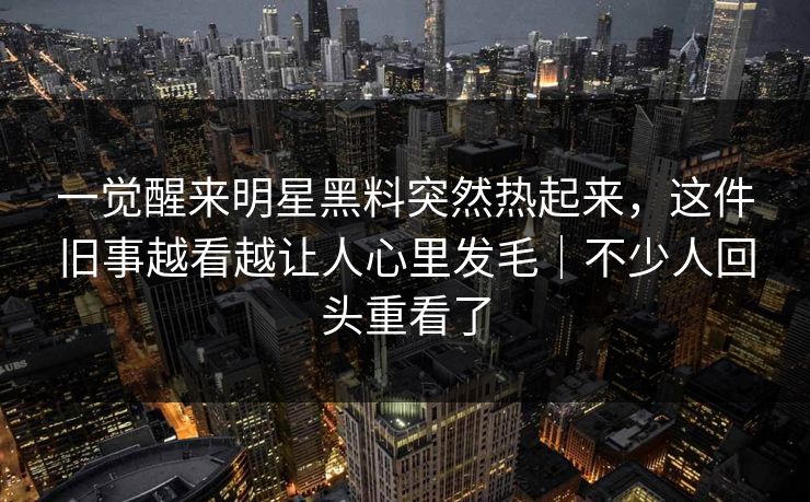 一觉醒来明星黑料突然热起来,这件旧事越看越让人心里发毛|不少人回头重看了 一觉醒来明星黑料突然热起来,这件旧事越看越让人心里发毛|不少人回头重看了