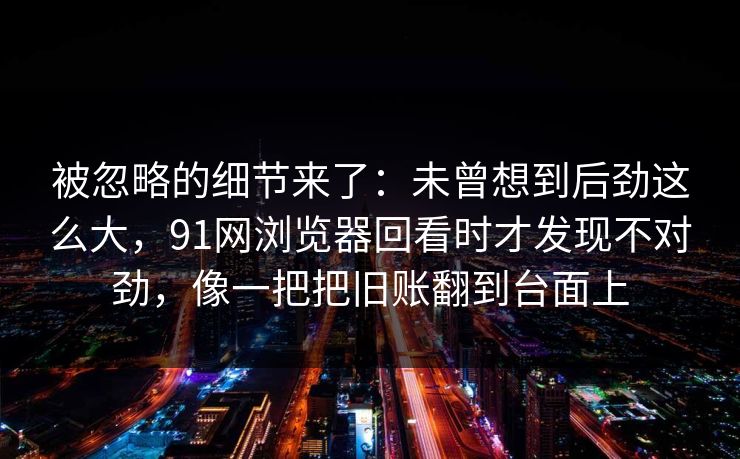 被忽略的细节来了：未曾想到后劲这么大，91网浏览器回看时才发现不对劲，像一把把旧账翻到台面上